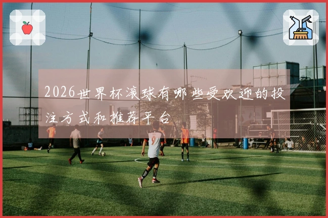 2026世界杯滚球有哪些受欢迎的投注方式和推荐平台