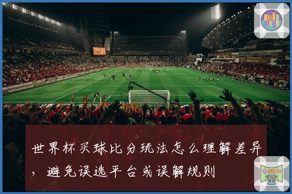 世界杯买球比分玩法怎么理解差异，避免误选平台或误解规则
