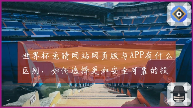 世界杯竞猜网站网页版与APP有什么区别，如何选择更加安全可靠的投注方式