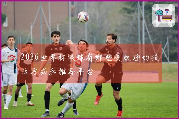 2026世界杯滚球有哪些受欢迎的投注方式和推荐平台