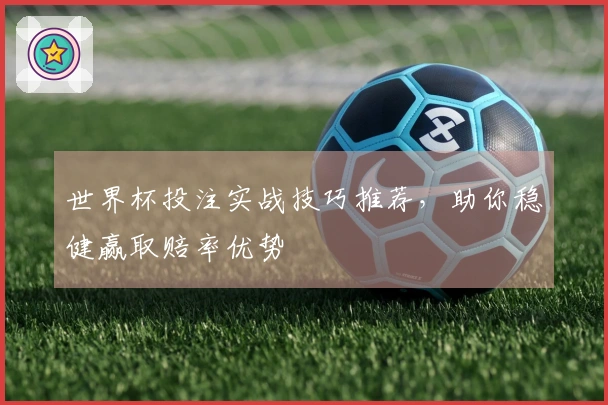 世界杯投注实战技巧推荐，助你稳健赢取赔率优势