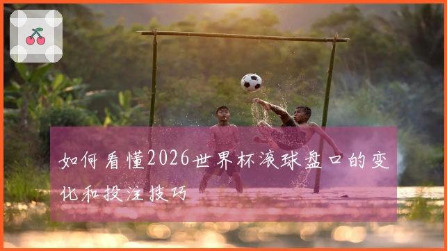 如何看懂2026世界杯滚球盘口的变化和投注技巧