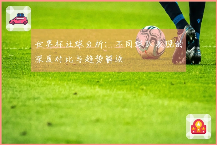 世界杯让球分析：不同球队表现的深度对比与趋势解读